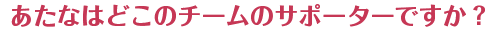 
				あたなはどこのチームのサポーターですか？			
